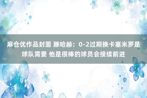 麻仓优作品封面 滕哈赫：0-2过期换卡塞米罗是球队需要 他是很棒的球员会接续前进