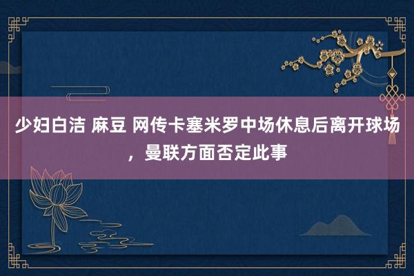 少妇白洁 麻豆 网传卡塞米罗中场休息后离开球场，曼联方面否定此事