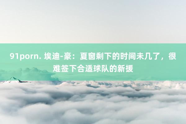 91porn. 埃迪-豪：夏窗剩下的时间未几了，很难签下合适球队的新援