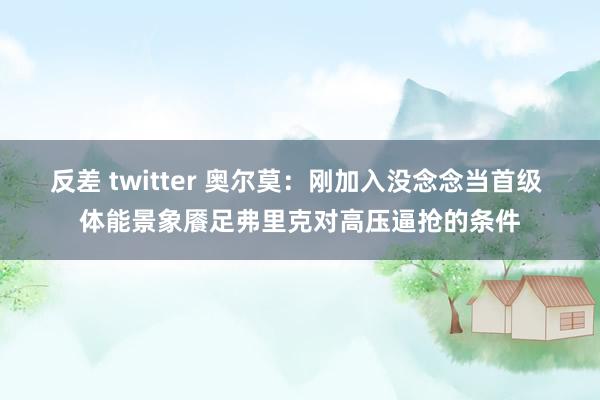 反差 twitter 奥尔莫：刚加入没念念当首级 体能景象餍足弗里克对高压逼抢的条件