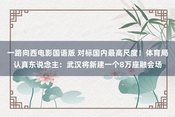 一路向西电影国语版 对标国内最高尺度！体育局认真东说念主：武汉将新建一个8万座融会场