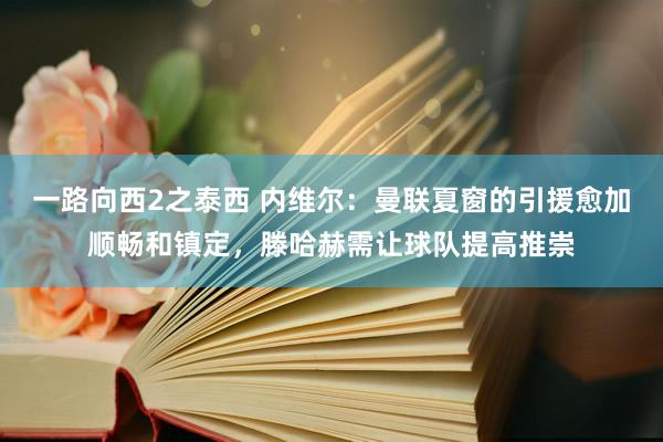 一路向西2之泰西 内维尔：曼联夏窗的引援愈加顺畅和镇定，滕哈赫需让球队提高推崇