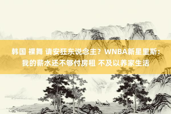 韩国 裸舞 请安狂东说念主？WNBA新星里斯：我的薪水还不够付房租 不及以养家生活
