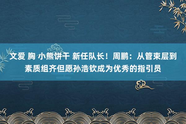 文爱 胸 小熊饼干 新任队长！周鹏：从管束层到素质组齐但愿孙浩钦成为优秀的指引员