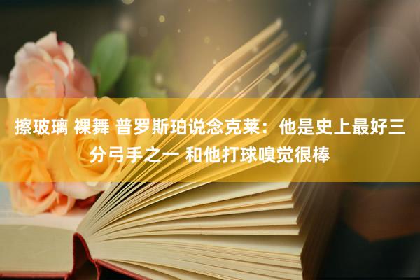 擦玻璃 裸舞 普罗斯珀说念克莱：他是史上最好三分弓手之一 和他打球嗅觉很棒