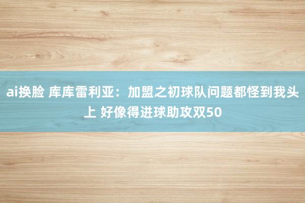 ai换脸 库库雷利亚：加盟之初球队问题都怪到我头上 好像得进球助攻双50