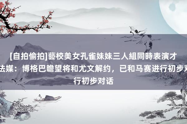 [自拍偷拍]藝校美女孔雀妹妹三人組同時表演才藝 法媒：博格巴瞻望将和尤文解约，已和马赛进行初步对话