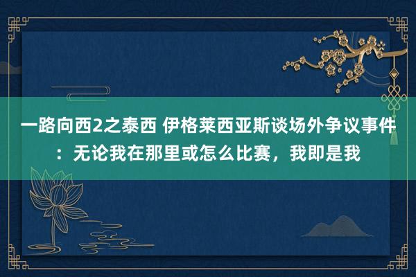 一路向西2之泰西 伊格莱西亚斯谈场外争议事件：无论我在那里或怎么比赛，我即是我