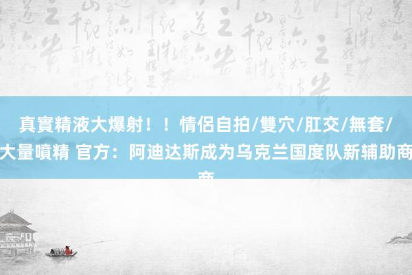 真實精液大爆射！！情侶自拍/雙穴/肛交/無套/大量噴精 官方：阿迪达斯成为乌克兰国度队新辅助商
