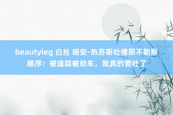 beautyleg 白丝 胡安-热苏斯吐槽那不勒斯顺序：被追踪被劫车，我真的要吐了