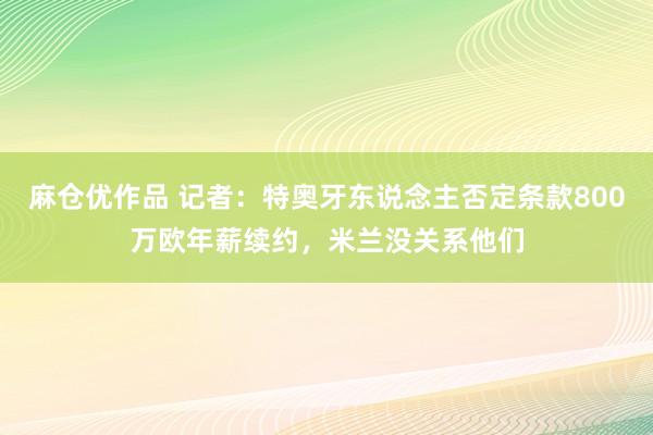 麻仓优作品 记者：特奥牙东说念主否定条款800万欧年薪续约，米兰没关系他们