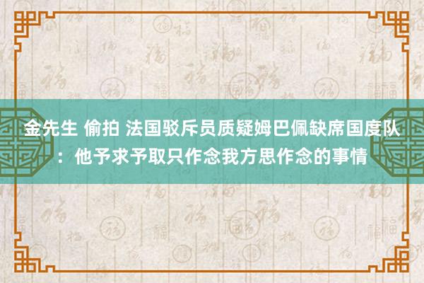 金先生 偷拍 法国驳斥员质疑姆巴佩缺席国度队：他予求予取只作念我方思作念的事情