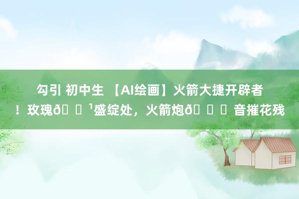 勾引 初中生 【AI绘画】火箭大捷开辟者！玫瑰🌹盛绽处，火箭炮🚀音摧花残