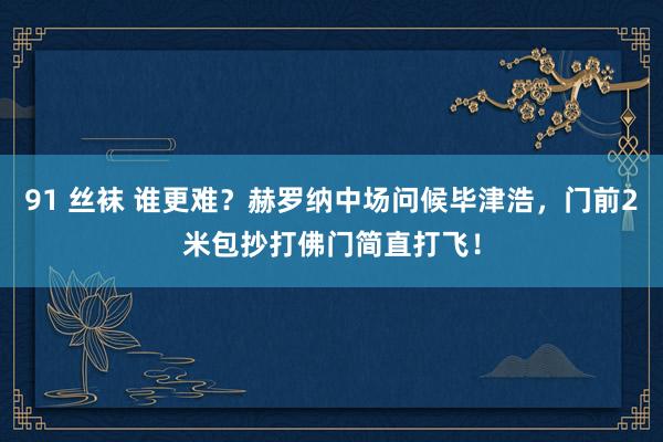 91 丝袜 谁更难？赫罗纳中场问候毕津浩，门前2米包抄打佛门简直打飞！