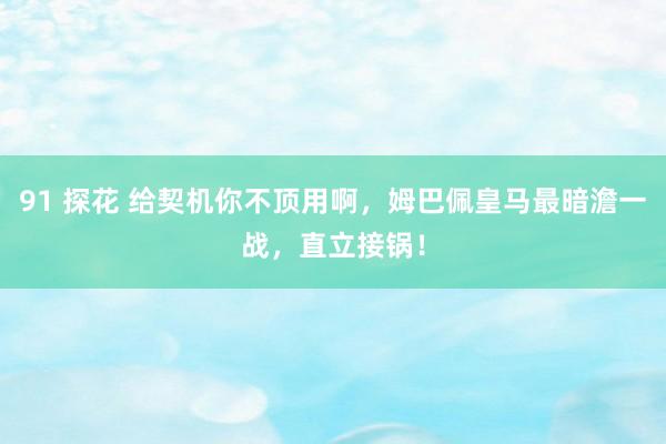91 探花 给契机你不顶用啊，姆巴佩皇马最暗澹一战，直立接锅！