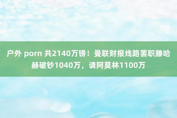 户外 porn 共2140万镑！曼联财报线路罢职滕哈赫破钞1040万，请阿莫林1100万