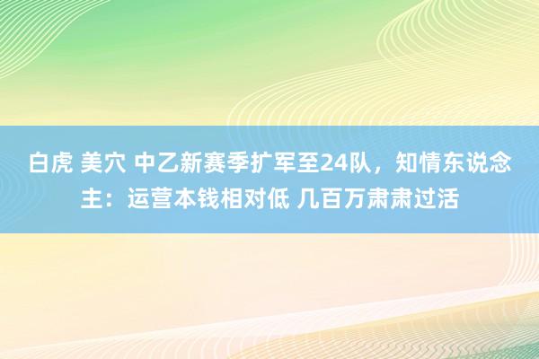 白虎 美穴 中乙新赛季扩军至24队，知情东说念主：运营本钱相对低 几百万肃肃过活