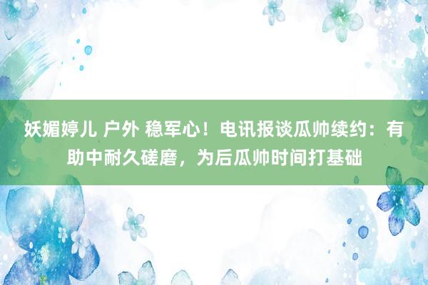 妖媚婷儿 户外 稳军心！电讯报谈瓜帅续约：有助中耐久磋磨，为后瓜帅时间打基础