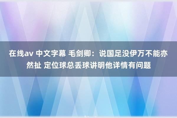 在线av 中文字幕 毛剑卿：说国足没伊万不能亦然扯 定位球总丢球讲明他详情有问题