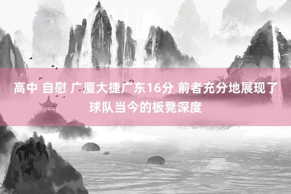 高中 自慰 广厦大捷广东16分 前者充分地展现了球队当今的板凳深度