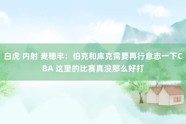 白虎 内射 麦穗丰：伯克和库克需要再行意志一下CBA 这里的比赛真没那么好打