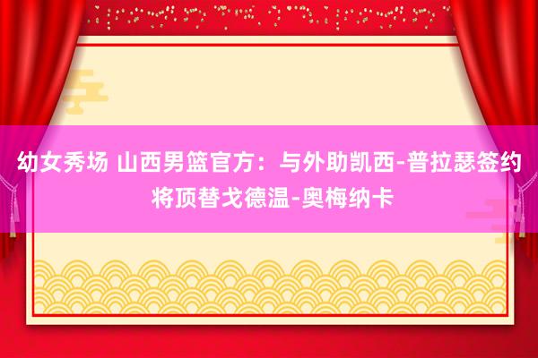 幼女秀场 山西男篮官方：与外助凯西-普拉瑟签约 将顶替戈德温-奥梅纳卡