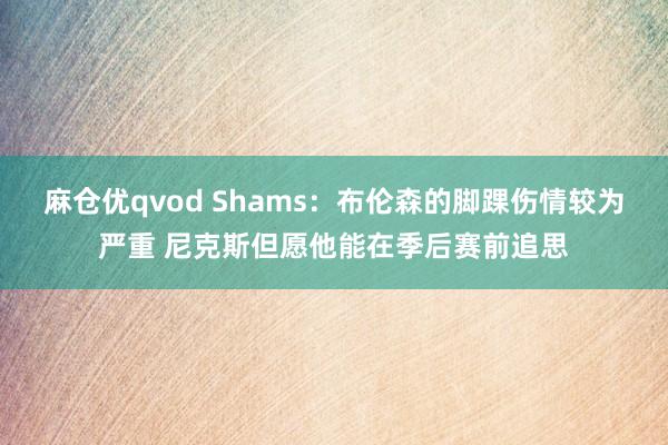 麻仓优qvod Shams：布伦森的脚踝伤情较为严重 尼克斯但愿他能在季后赛前追思