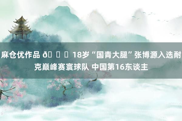 麻仓优作品 😍18岁“国青大腿”张博源入选耐克巅峰赛寰球队 中国第16东谈主