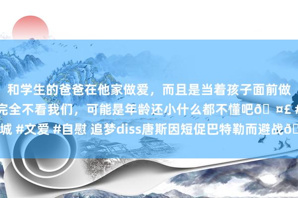 和学生的爸爸在他家做爱，而且是当着孩子面前做爱，太刺激了，孩子完全不看我们，可能是年龄还小什么都不懂吧🤣 #同城 #文爱 #自慰 追梦diss唐斯因短促巴特勒而避战🥵得知其密友失掉后谈歉