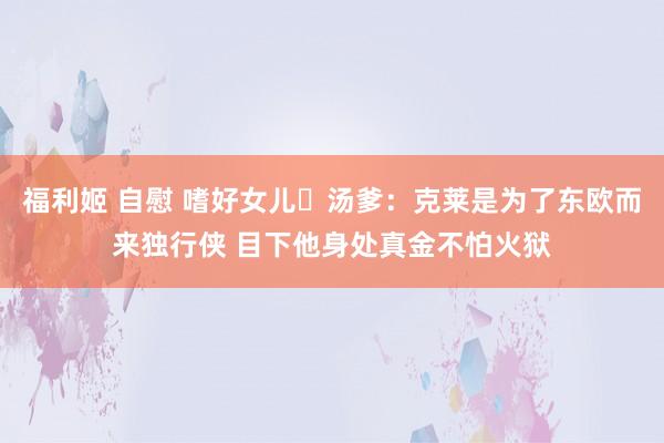 福利姬 自慰 嗜好女儿☹汤爹：克莱是为了东欧而来独行侠 目下他身处真金不怕火狱