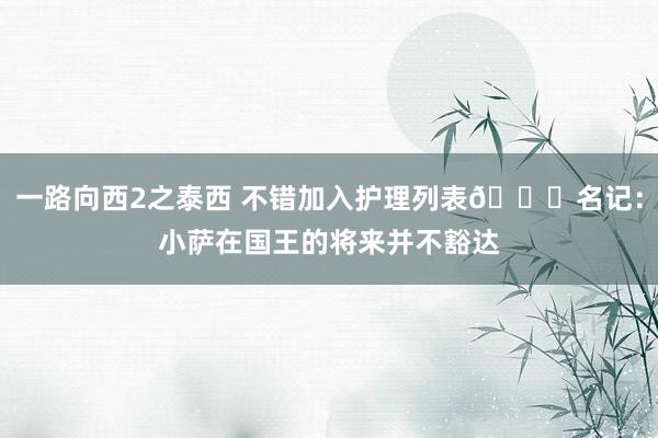 一路向西2之泰西 不错加入护理列表👀名记：小萨在国王的将来并不豁达