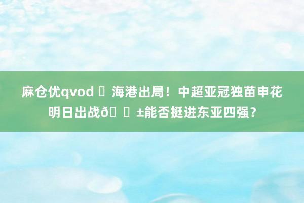 麻仓优qvod ❌海港出局！中超亚冠独苗申花明日出战🌱能否挺进东亚四强？