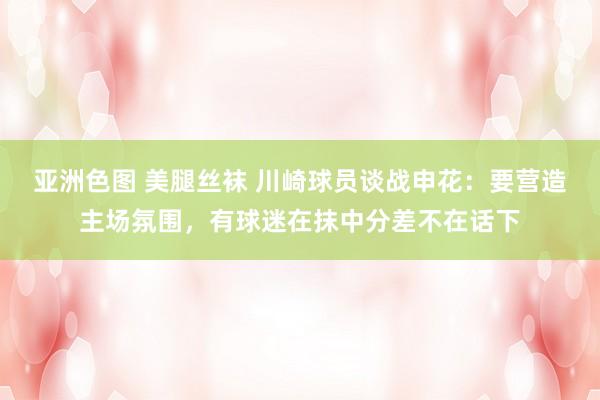 亚洲色图 美腿丝袜 川崎球员谈战申花：要营造主场氛围，有球迷在抹中分差不在话下