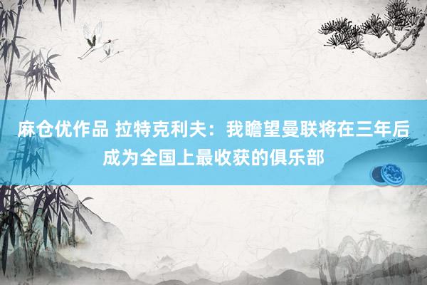 麻仓优作品 拉特克利夫：我瞻望曼联将在三年后成为全国上最收获的俱乐部
