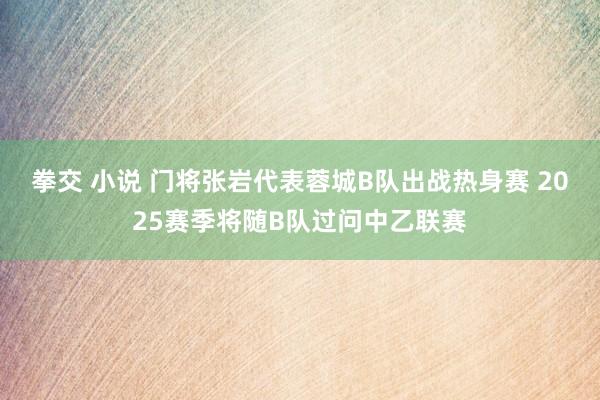 拳交 小说 门将张岩代表蓉城B队出战热身赛 2025赛季将随B队过问中乙联赛