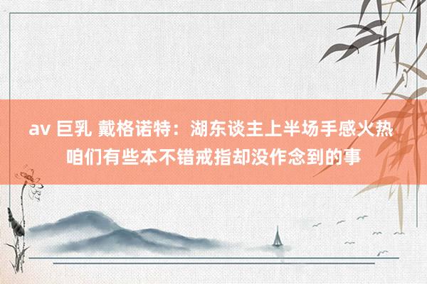 av 巨乳 戴格诺特：湖东谈主上半场手感火热 咱们有些本不错戒指却没作念到的事