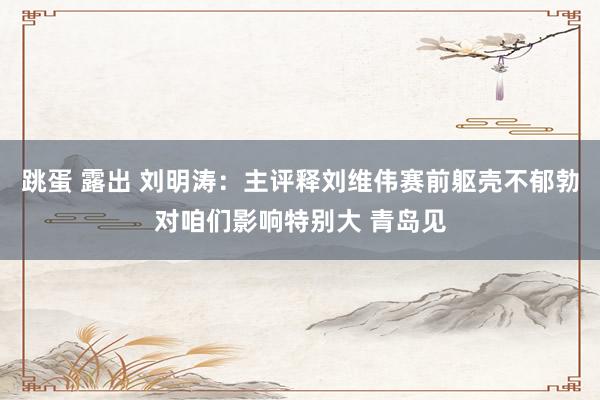 跳蛋 露出 刘明涛：主评释刘维伟赛前躯壳不郁勃对咱们影响特别大 青岛见