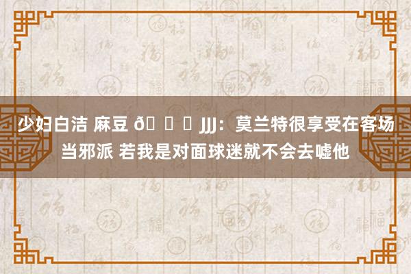 少妇白洁 麻豆 😎JJJ：莫兰特很享受在客场当邪派 若我是对面球迷就不会去嘘他