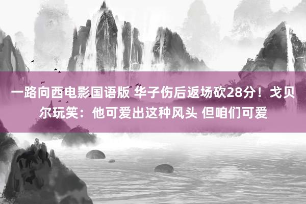 一路向西电影国语版 华子伤后返场砍28分！戈贝尔玩笑：他可爱出这种风头 但咱们可爱