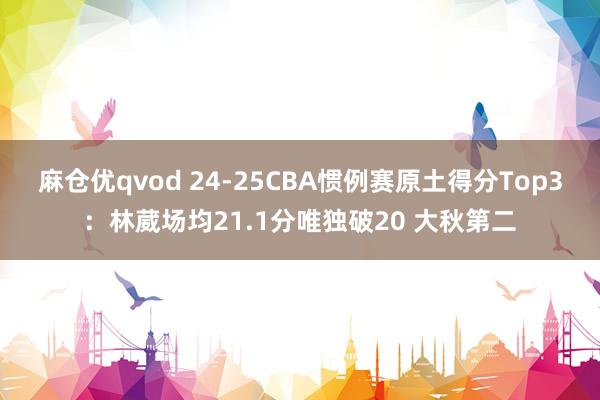 麻仓优qvod 24-25CBA惯例赛原土得分Top3：林葳场均21.1分唯独破20 大秋第二