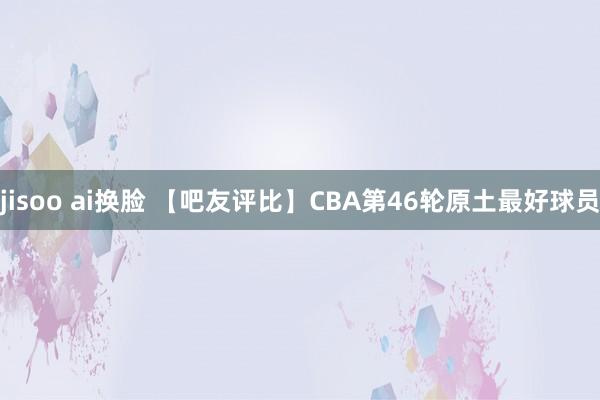 jisoo ai换脸 【吧友评比】CBA第46轮原土最好球员