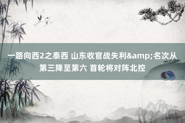 一路向西2之泰西 山东收官战失利&名次从第三降至第六 首轮将对阵北控