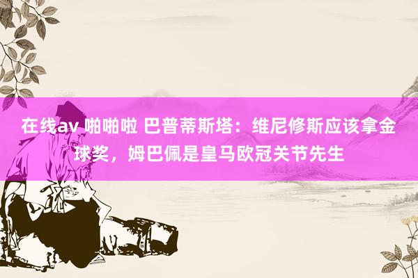 在线av 啪啪啦 巴普蒂斯塔：维尼修斯应该拿金球奖，姆巴佩是皇马欧冠关节先生