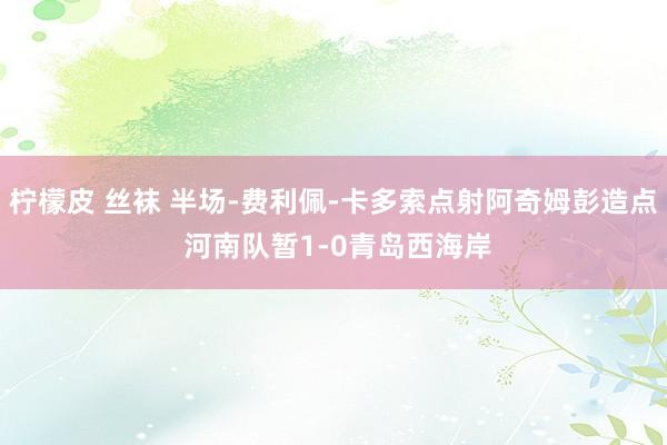 柠檬皮 丝袜 半场-费利佩-卡多索点射阿奇姆彭造点 河南队暂1-0青岛西海岸