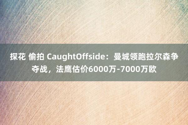 探花 偷拍 CaughtOffside：曼城领跑拉尔森争夺战，法鹰估价6000万-7000万欧